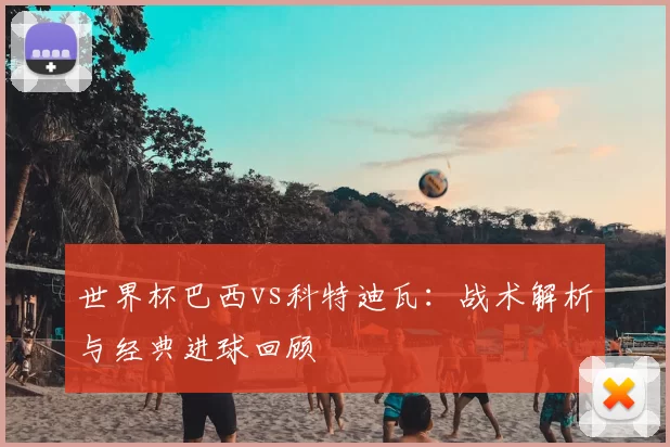 世界杯巴西vs科特迪瓦:战术解析与经典进球回顾