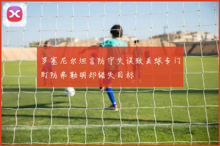 罗塞尼尔坦言防守失误致丢球专门盯防弗勒明却错失目标