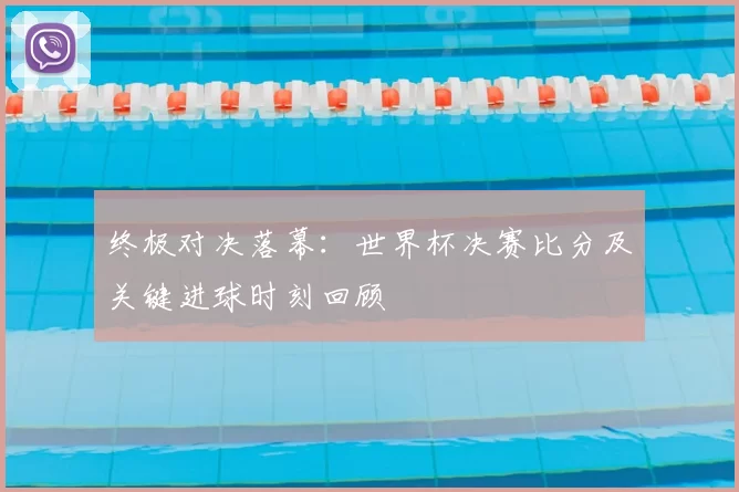 终极对决落幕：世界杯决赛比分及关键进球时刻回顾