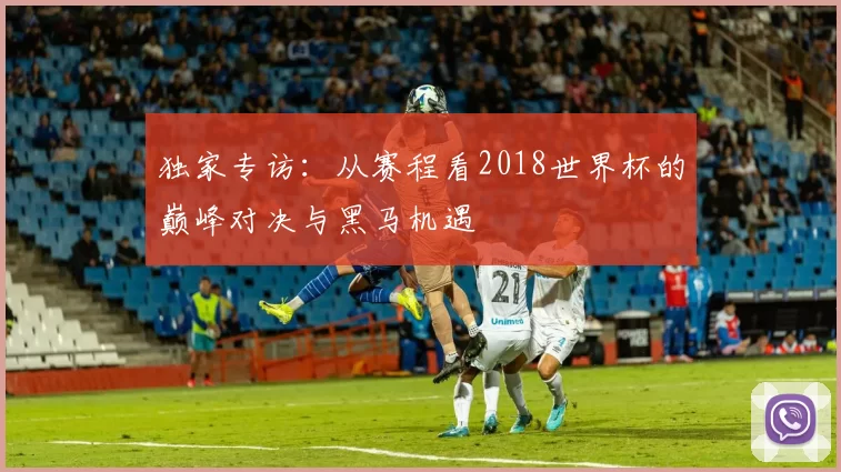 独家专访：从赛程看2018世界杯的巅峰对决与黑马机遇