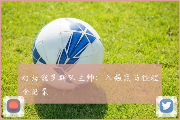对话俄罗斯队主帅：八强黑马征程全记录