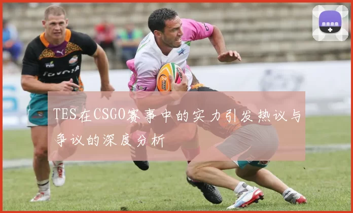 TES在CSGO赛事中的实力引发热议与争议的深度分析