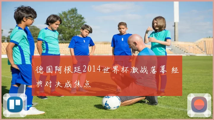德国阿根廷2014世界杯激战落幕 经典对决成焦点
