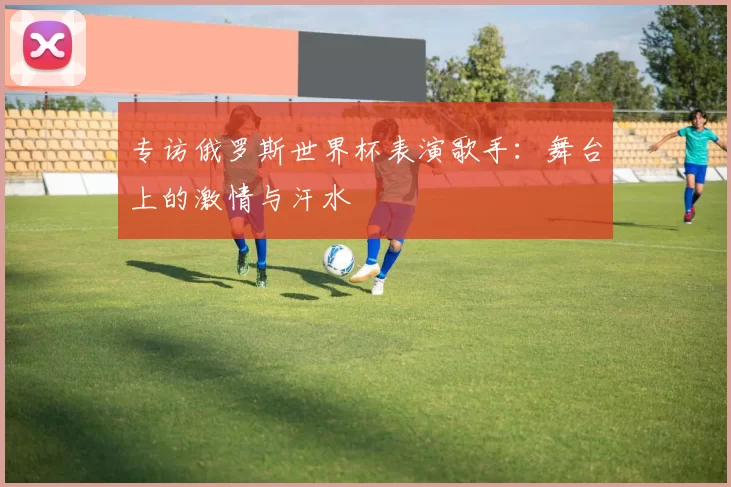 专访俄罗斯世界杯表演歌手:舞台上的激情与汗水
