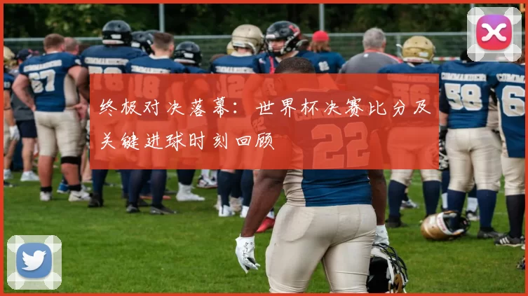 终极对决落幕:世界杯决赛比分及关键进球时刻回顾