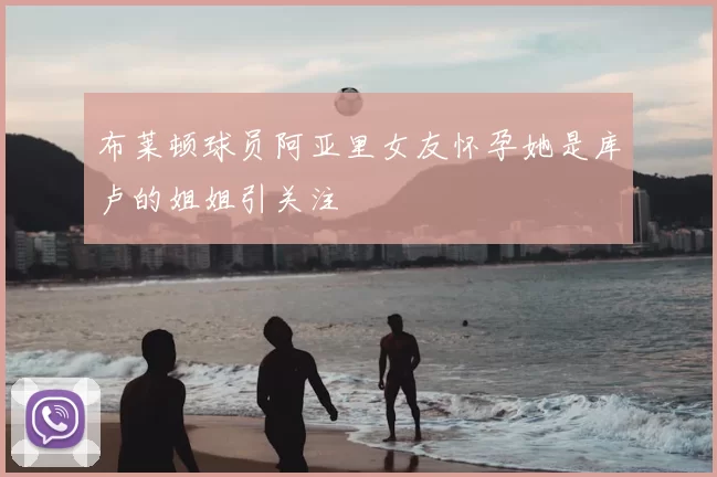 布莱顿球员阿亚里女友怀孕她是库卢的姐姐引关注