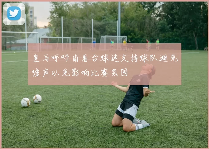 皇马呼吁南看台球迷支持球队避免嘘声以免影响比赛氛围
