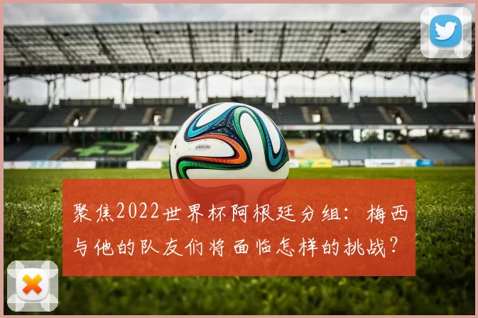 聚焦2022世界杯阿根廷分组：梅西与他的队友们将面临怎样的挑战？