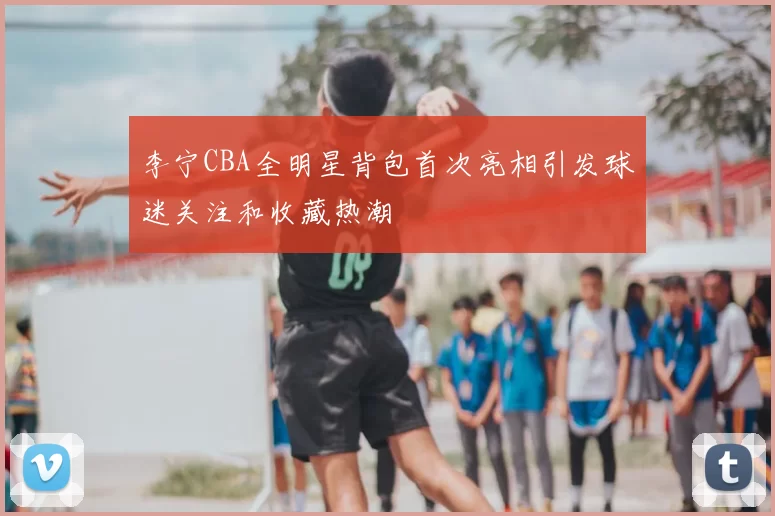 李宁CBA全明星背包首次亮相引发球迷关注和收藏热潮