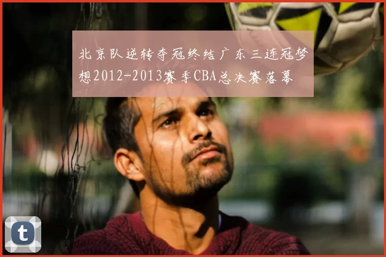 北京队逆转夺冠终结广东三连冠梦想2012-2013赛季CBA总决赛落幕