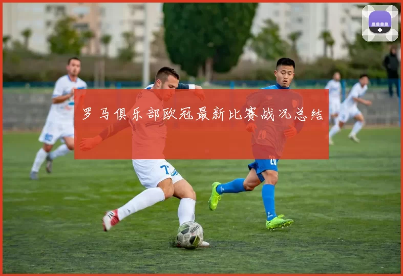 罗马俱乐部欧冠最新比赛战况总结