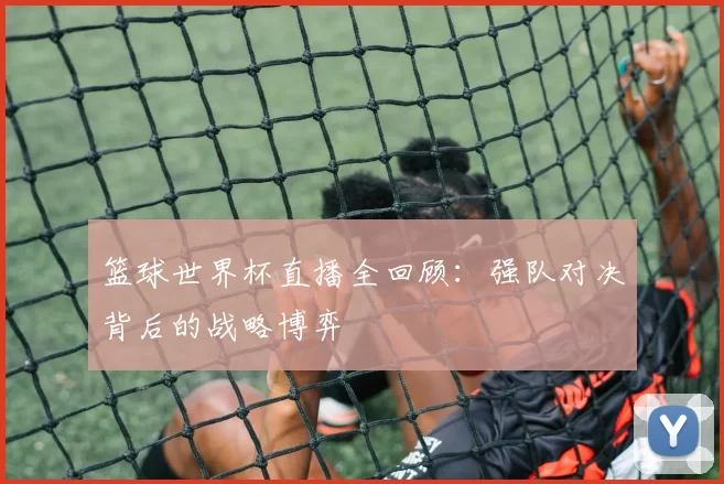 篮球世界杯直播全回顾：强队对决背后的战略博弈
