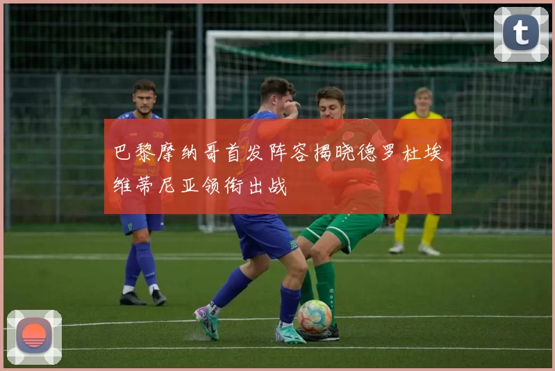 巴黎摩纳哥首发阵容揭晓德罗杜埃维蒂尼亚领衔出战