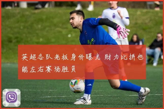 英超各队老板身价曝光 财力比拼也能左右赛场胜负