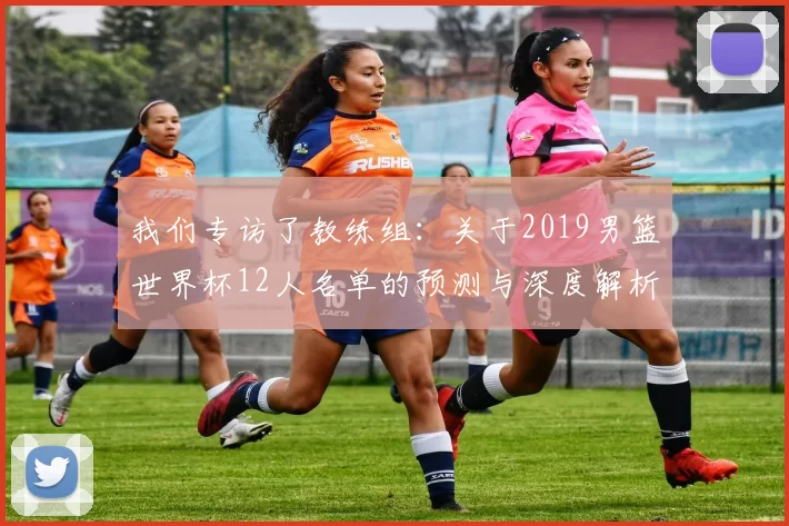 我们专访了教练组：关于2019男篮世界杯12人名单的预测与深度解析