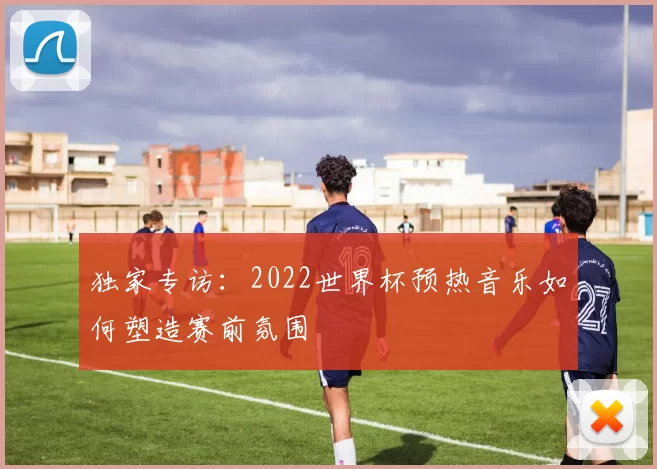 独家专访:2022世界杯预热音乐如何塑造赛前氛围