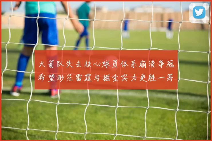 火箭队失去核心球员体系崩溃争冠希望渺茫雷霆与掘金实力更胜一筹