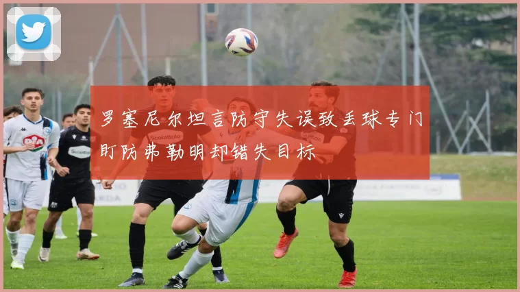 罗塞尼尔坦言防守失误致丢球专门盯防弗勒明却错失目标