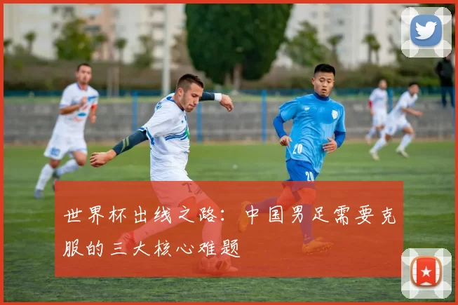 世界杯出线之路:中国男足需要克服的三大核心难题