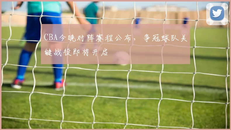 CBA今晚对阵赛程公布，争冠球队关键战役即将开启