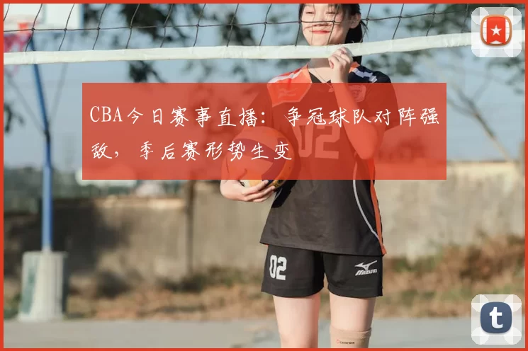 CBA今日赛事直播：争冠球队对阵强敌，季后赛形势生变