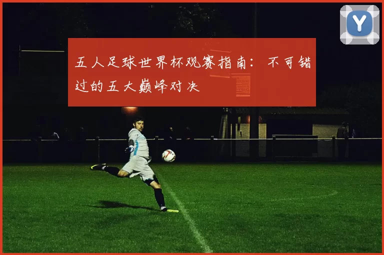 五人足球世界杯观赛指南:不可错过的五大巅峰对决