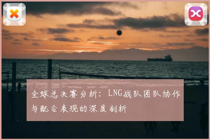 全球总决赛分析：LNG战队团队协作与配合表现的深度剖析