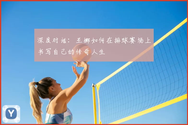 深度对话：王娜如何在排球赛场上书写自己的传奇人生