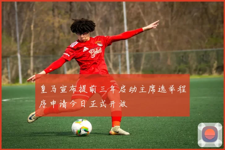 皇马宣布提前三年启动主席选举程序申请今日正式开放