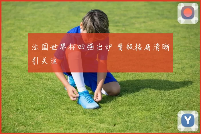 法国世界杯四强出炉 晋级格局清晰引关注