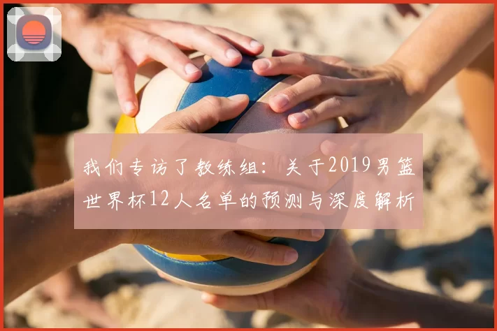我们专访了教练组:关于2019男篮世界杯12人名单的预测与深度解析
