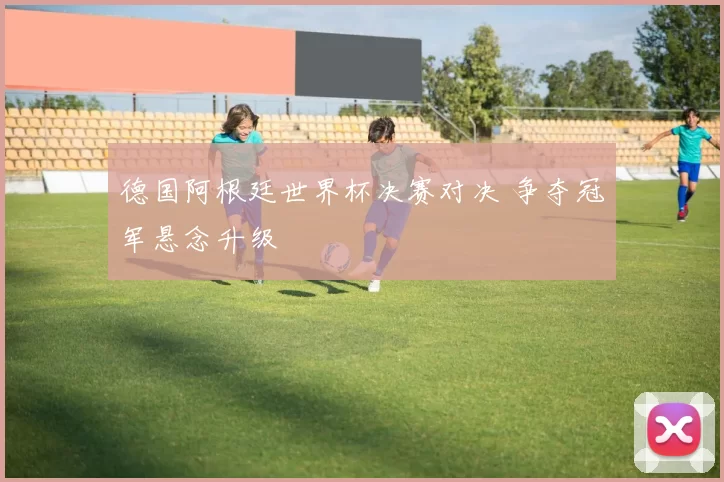 德国阿根廷世界杯决赛对决 争夺冠军悬念升级