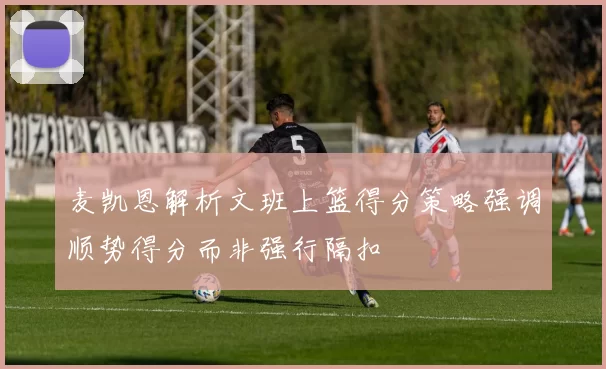 麦凯恩解析文班上篮得分策略强调顺势得分而非强行隔扣