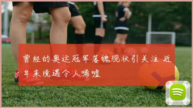 曾经的奥运冠军落魄现状引关注 近年来境遇令人唏嘘