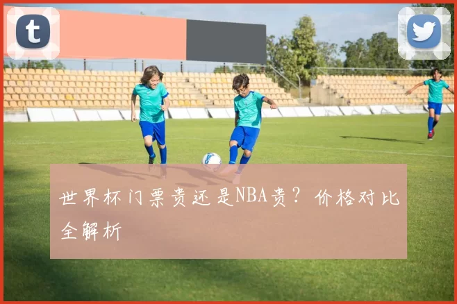 世界杯门票贵还是NBA贵？价格对比全解析