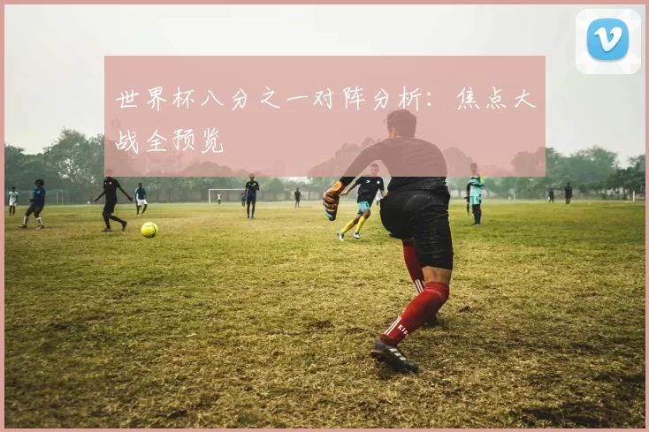世界杯八分之一对阵分析：焦点大战全预览