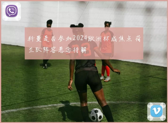 科曼是否参加2024欧洲杯成焦点 荷兰队阵容悬念待解