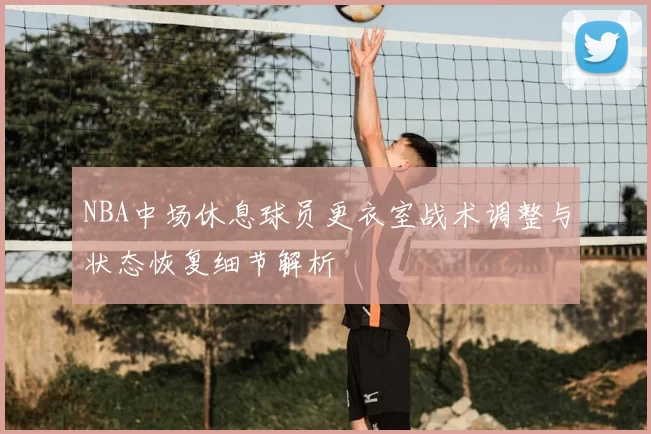 NBA中场休息球员更衣室战术调整与状态恢复细节解析