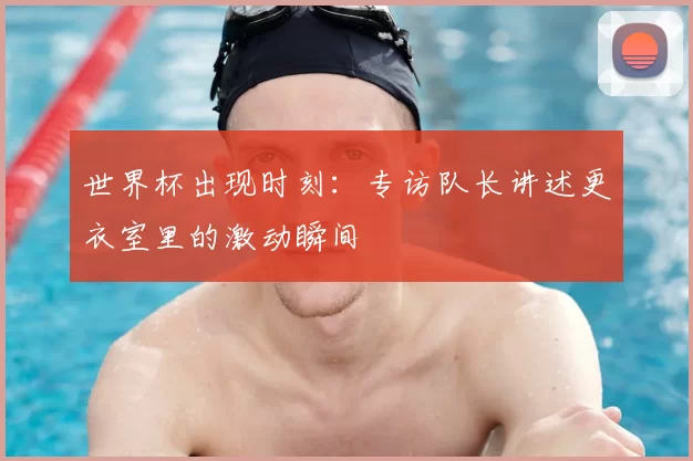 世界杯出现时刻：专访队长讲述更衣室里的激动瞬间