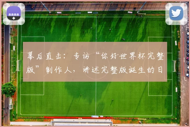 幕后直击:专访“你好世界杯完整版”制作人,讲述完整版诞生的日与夜