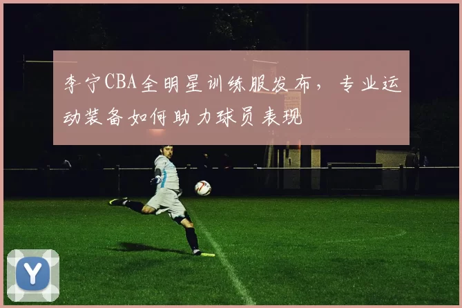 李宁CBA全明星训练服发布，专业运动装备如何助力球员表现