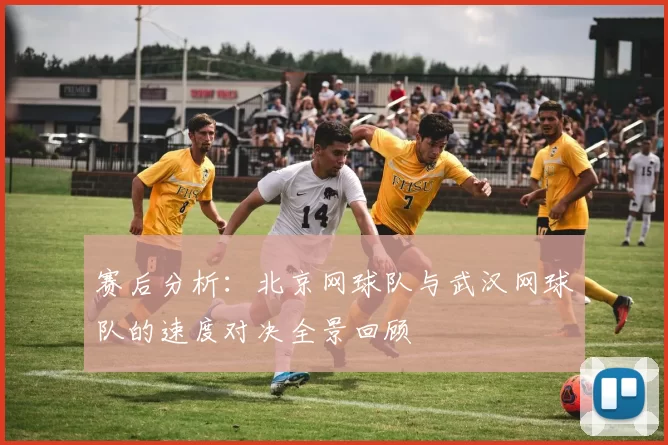 赛后分析:北京网球队与武汉网球队的速度对决全景回顾