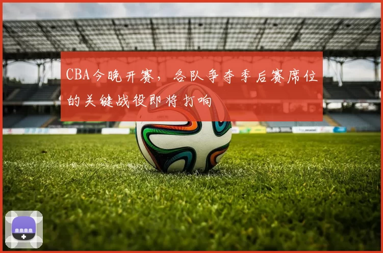 CBA今晚开赛，各队争夺季后赛席位的关键战役即将打响