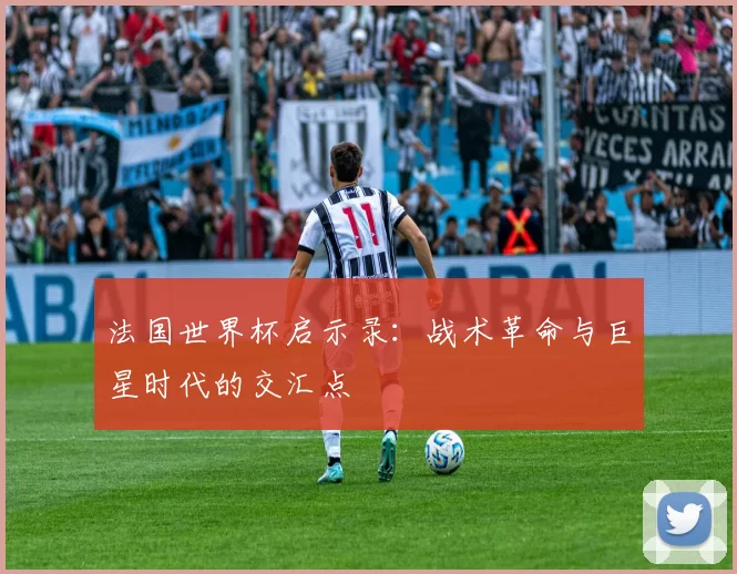法国世界杯启示录:战术革命与巨星时代的交汇点