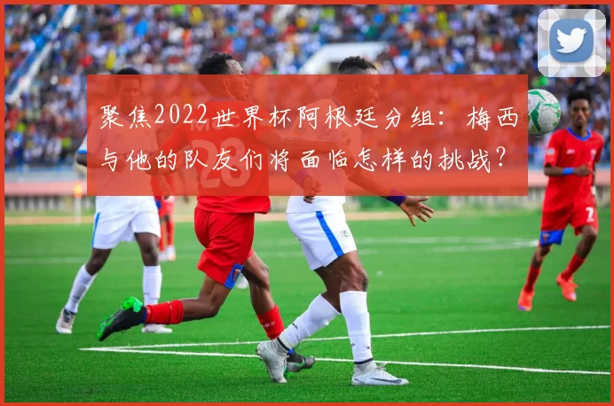 聚焦2022世界杯阿根廷分组:梅西与他的队友们将面临怎样的挑战?
