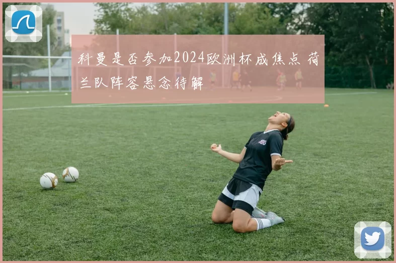 科曼是否参加2024欧洲杯成焦点 荷兰队阵容悬念待解