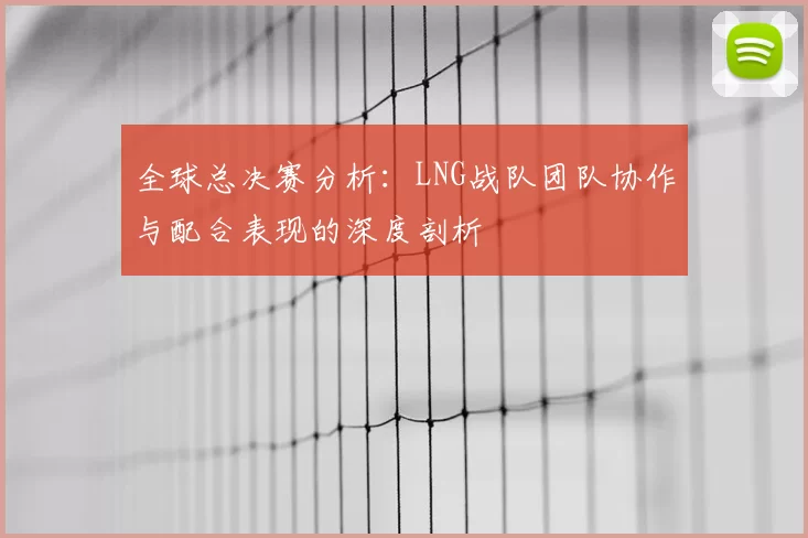 全球总决赛分析：LNG战队团队协作与配合表现的深度剖析