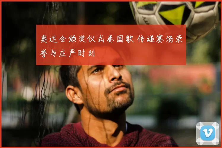 奥运会颁奖仪式奏国歌 传递赛场荣誉与庄严时刻