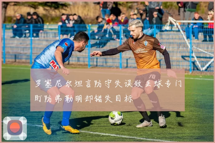 罗塞尼尔坦言防守失误致丢球专门盯防弗勒明却错失目标