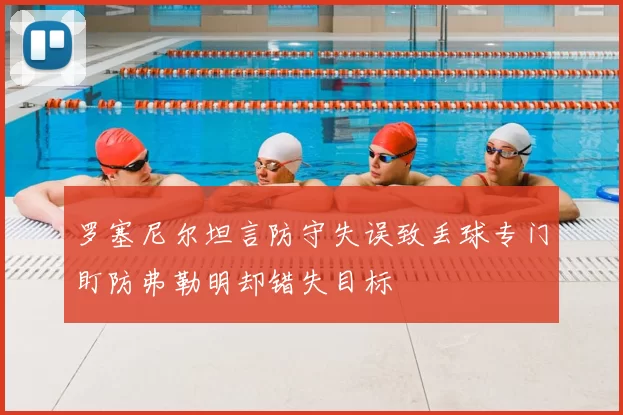罗塞尼尔坦言防守失误致丢球专门盯防弗勒明却错失目标